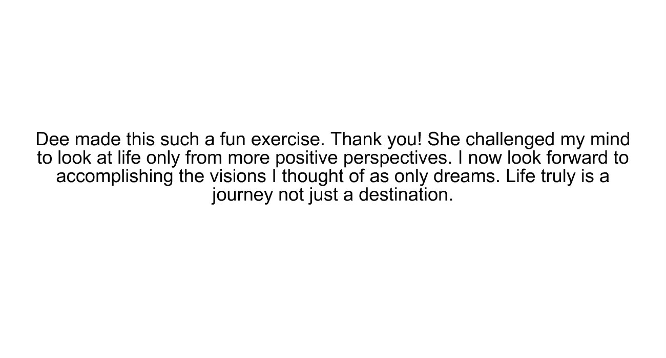 "Dee made this such a fun exercise. Thank you! She challenged my mind to look at life only from more positive perspectives. I now look forward to accomplishing the visions I thought of as only dreams. Life truly is a journey not just a destination."