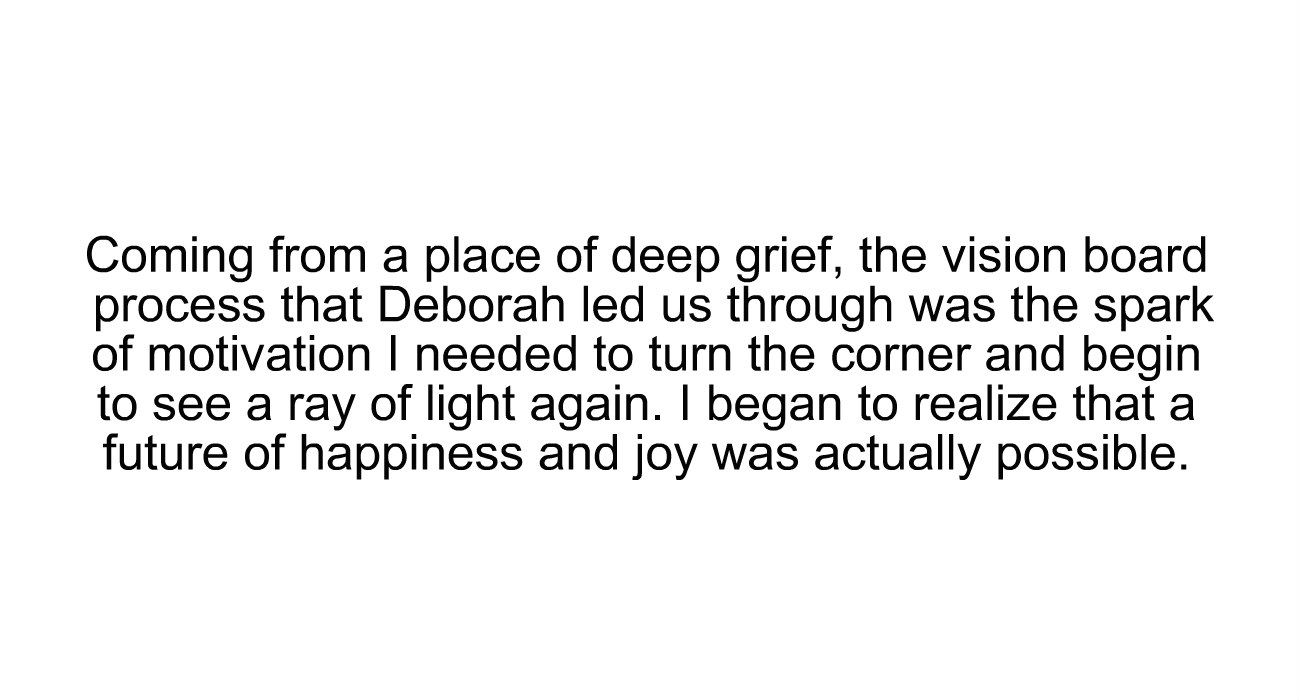 "Coming from a place of deep grief, the vision board process that Deborah led us through was the spark of motivation I needed to turn the corner and begin to see a ray of light again. I began to realize that a future of happiness and joy was actually possible."