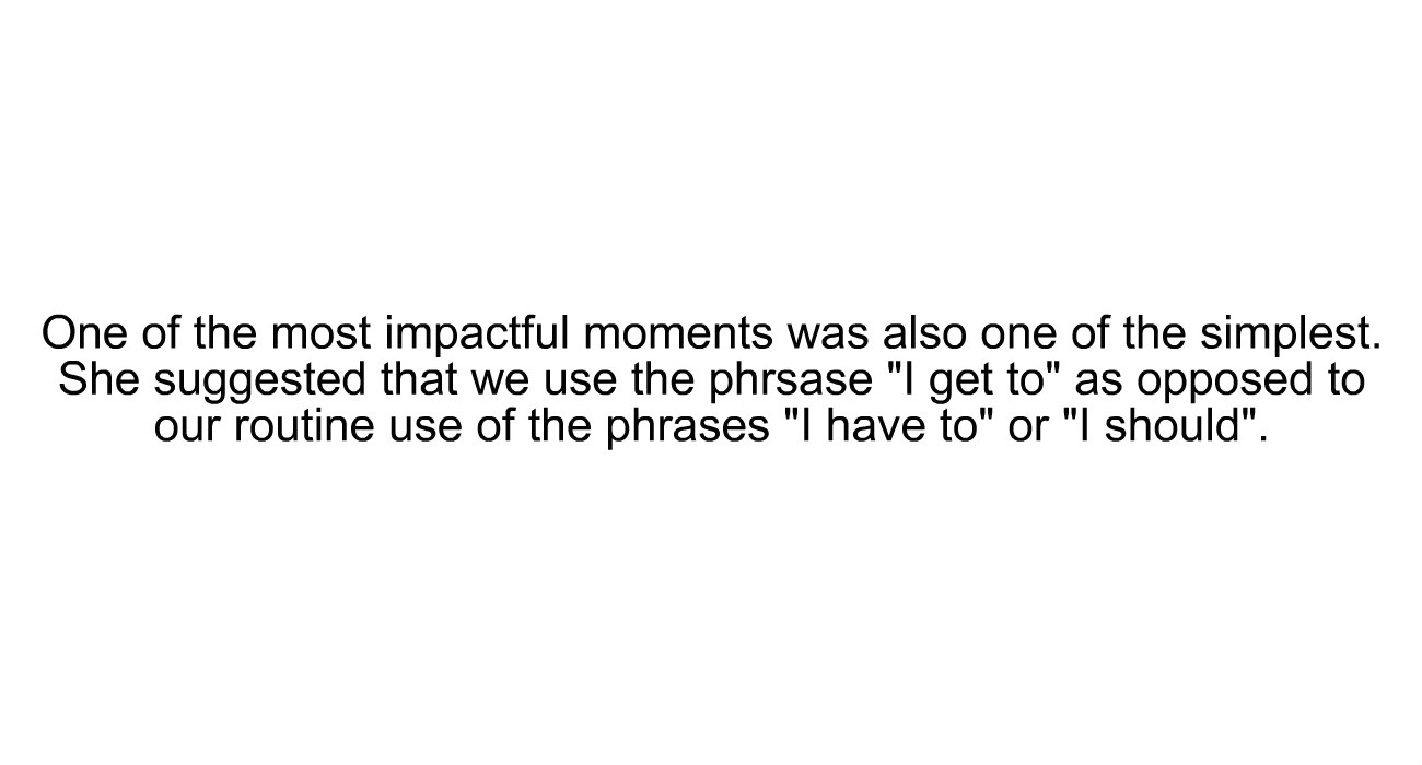 "One of the most impactful moments was also one of the simplest. She suggested that we use the phrase "I get to" as opposed to our routine use of the phrases "I have to" of "I should." "